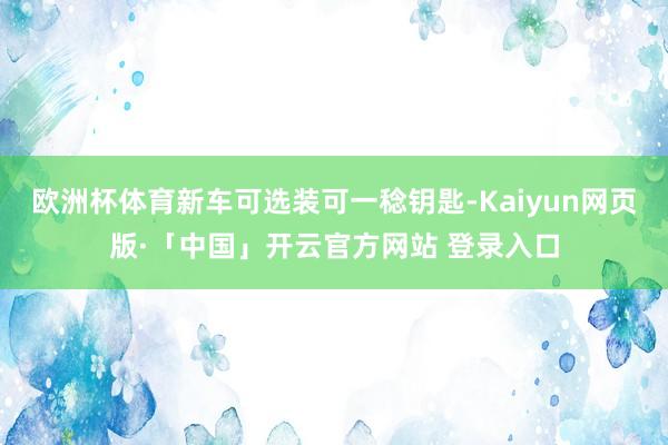 欧洲杯体育新车可选装可一稔钥匙-Kaiyun网页版·「中国」开云官方网站 登录入口