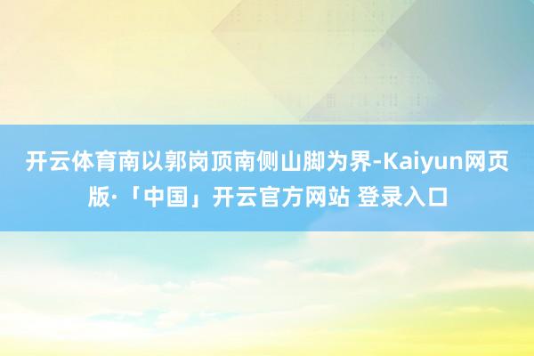 开云体育南以郭岗顶南侧山脚为界-Kaiyun网页版·「中国」开云官方网站 登录入口