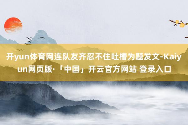 开yun体育网连队友齐忍不住吐槽为题发文-Kaiyun网页版·「中国」开云官方网站 登录入口