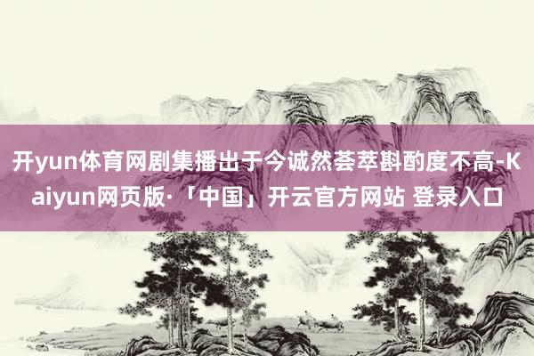 开yun体育网剧集播出于今诚然荟萃斟酌度不高-Kaiyun网页版·「中国」开云官方网站 登录入口