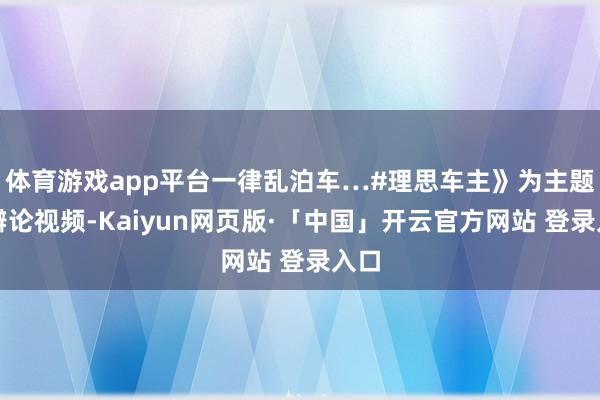 体育游戏app平台一律乱泊车…#理思车主》为主题的辩论视频-Kaiyun网页版·「中国」开云官方网站 登录入口
