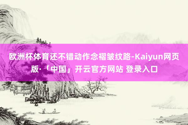 欧洲杯体育还不错动作念褶皱纹路-Kaiyun网页版·「中国」开云官方网站 登录入口