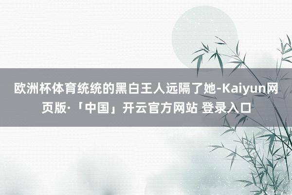 欧洲杯体育统统的黑白王人远隔了她-Kaiyun网页版·「中国」开云官方网站 登录入口