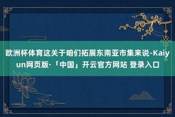 欧洲杯体育这关于咱们拓展东南亚市集来说-Kaiyun网页版·「中国」开云官方网站 登录入口