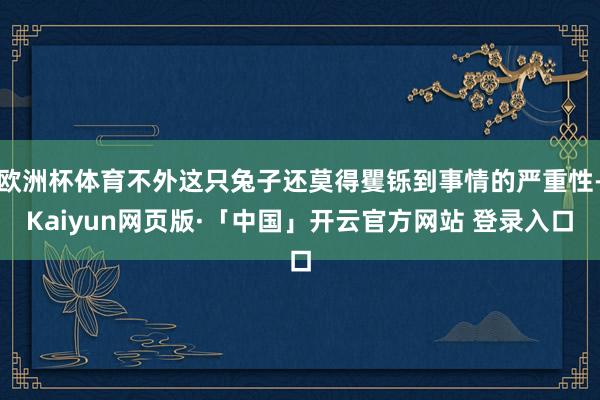 欧洲杯体育不外这只兔子还莫得矍铄到事情的严重性-Kaiyun网页版·「中国」开云官方网站 登录入口