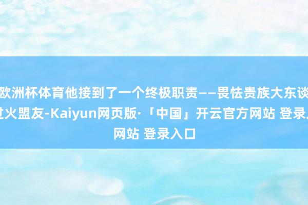 欧洲杯体育他接到了一个终极职责——畏怯贵族大东谈主过火盟友-Kaiyun网页版·「中国」开云官方网站 登录入口