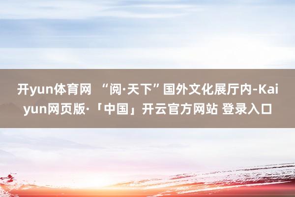 开yun体育网  “阅·天下”国外文化展厅内-Kaiyun网页版·「中国」开云官方网站 登录入口