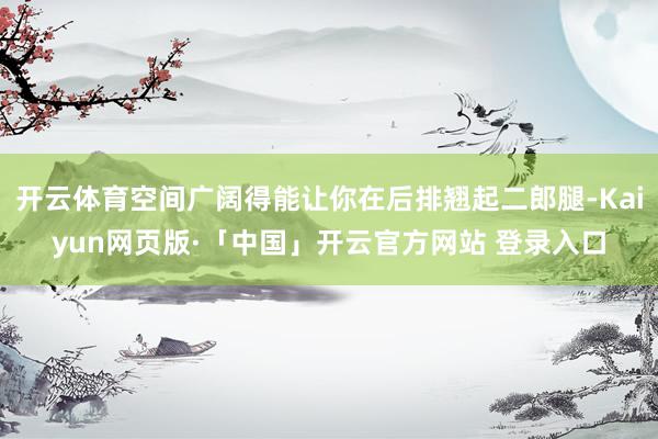 开云体育空间广阔得能让你在后排翘起二郎腿-Kaiyun网页版·「中国」开云官方网站 登录入口