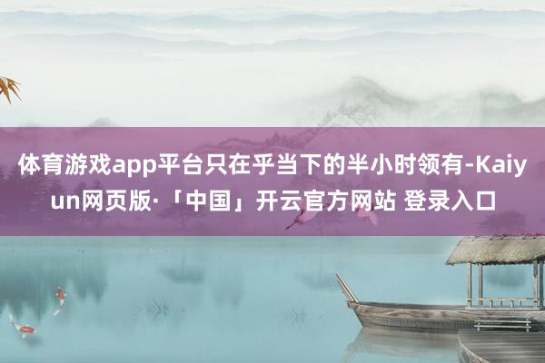 体育游戏app平台只在乎当下的半小时领有-Kaiyun网页版·「中国」开云官方网站 登录入口