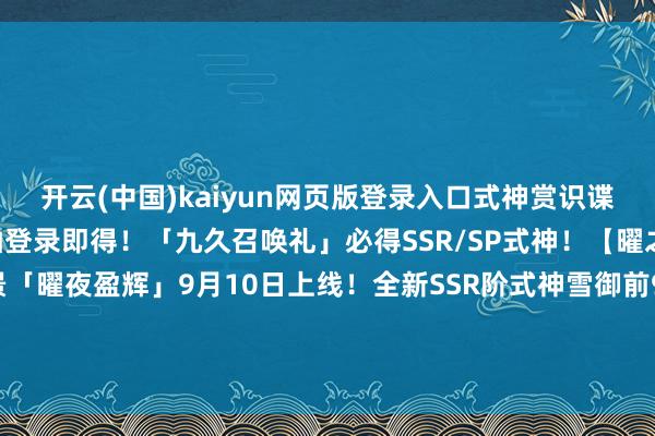 开云(中国)kaiyun网页版登录入口式神赏识谍报在此送上——免费70抽登录即得！「九久召唤礼」必得SSR/SP式神！【曜之阁】级全新组队场景「曜夜盈辉」9月10日上线！全新SSR阶式神雪御前9月10日驾临祥瑞京！式神赏识谍报送上~-Kaiyun网页版·「中国」开云官方网站 登录入口