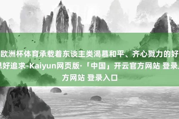 欧洲杯体育承载着东谈主类渴慕和平、齐心戮力的好意思好追求-Kaiyun网页版·「中国」开云官方网站 登录入口
