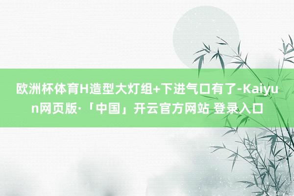 欧洲杯体育H造型大灯组+下进气口有了-Kaiyun网页版·「中国」开云官方网站 登录入口