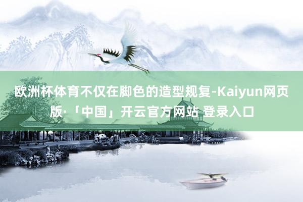 欧洲杯体育不仅在脚色的造型规复-Kaiyun网页版·「中国」开云官方网站 登录入口