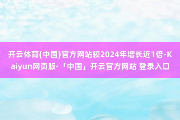 开云体育(中国)官方网站较2024年增长近1倍-Kaiyun网页版·「中国」开云官方网站 登录入口