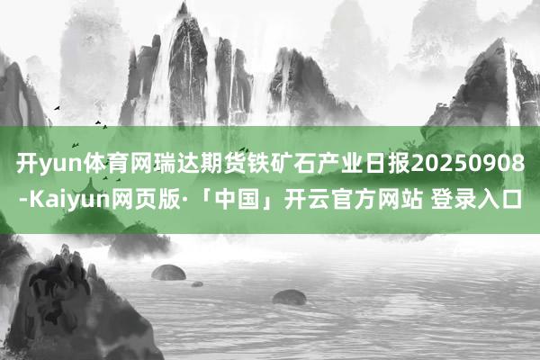 开yun体育网瑞达期货铁矿石产业日报20250908-Kaiyun网页版·「中国」开云官方网站 登录入口