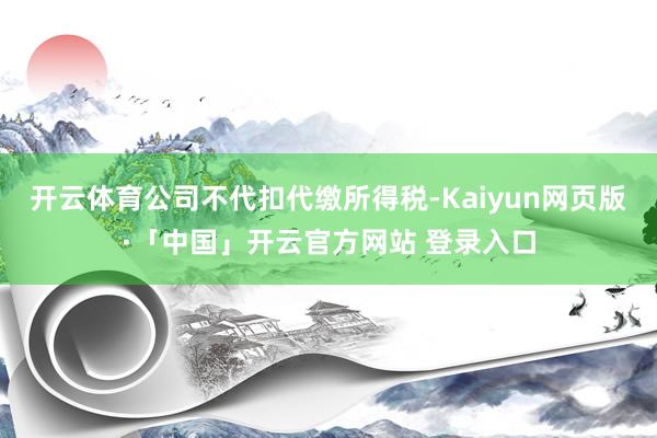 开云体育公司不代扣代缴所得税-Kaiyun网页版·「中国」开云官方网站 登录入口