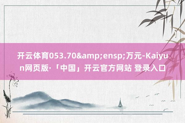 开云体育053.70&ensp;万元-Kaiyun网页版·「中国」开云官方网站 登录入口