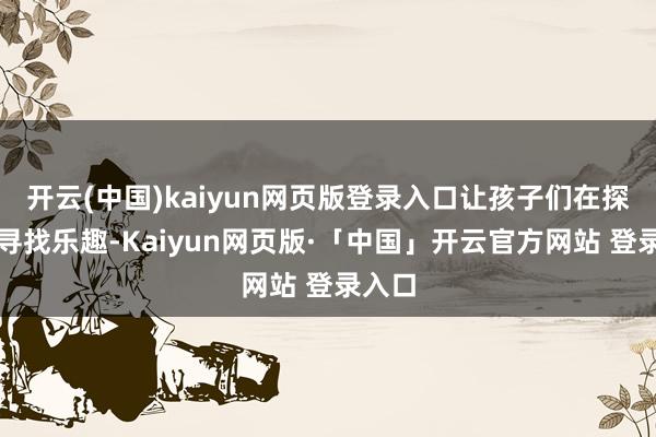 开云(中国)kaiyun网页版登录入口让孩子们在探索中寻找乐趣-Kaiyun网页版·「中国」开云官方网站 登录入口