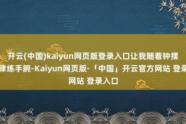 开云(中国)kaiyun网页版登录入口让我随着钟摆的节律练手腕-Kaiyun网页版·「中国」开云官方网站 登录入口