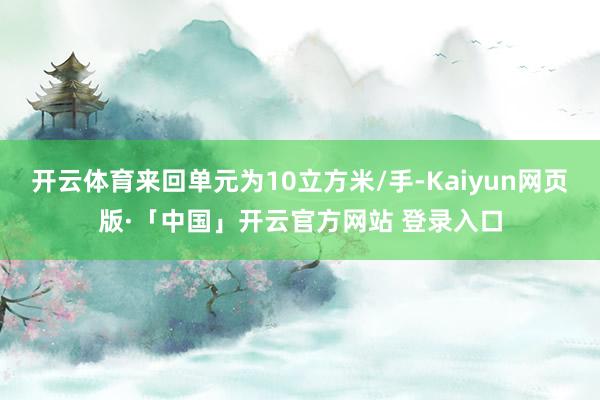 开云体育来回单元为10立方米/手-Kaiyun网页版·「中国」开云官方网站 登录入口