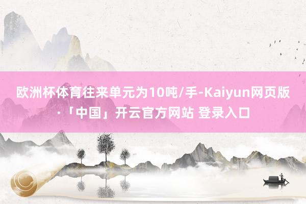 欧洲杯体育往来单元为10吨/手-Kaiyun网页版·「中国」开云官方网站 登录入口