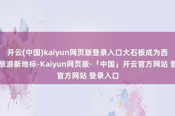 开云(中国)kaiyun网页版登录入口大石板成为西昌乡村旅游新地标-Kaiyun网页版·「中国」开云官方网站 登录入口