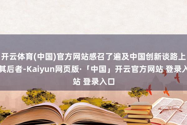 开云体育(中国)官方网站感召了遍及中国创新谈路上的其后者-Kaiyun网页版·「中国」开云官方网站 登录入口