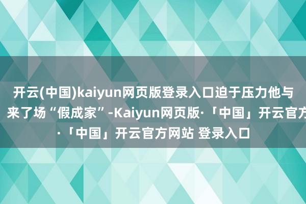 开云(中国)kaiyun网页版登录入口迫于压力他与经坎(任豪饰)来了场“假成家”-Kaiyun网页版·「中国」开云官方网站 登录入口