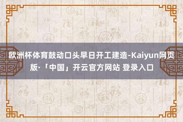 欧洲杯体育鼓动口头早日开工建造-Kaiyun网页版·「中国」开云官方网站 登录入口