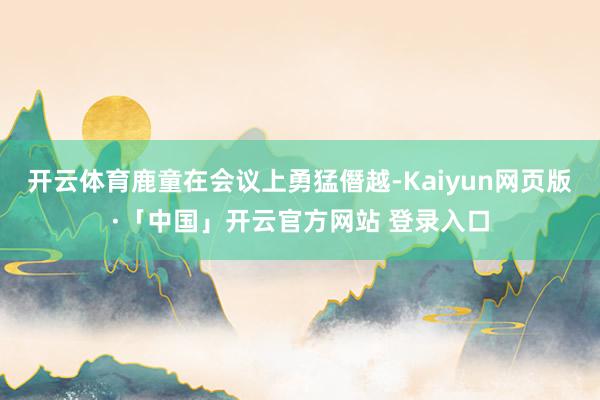 开云体育鹿童在会议上勇猛僭越-Kaiyun网页版·「中国」开云官方网站 登录入口
