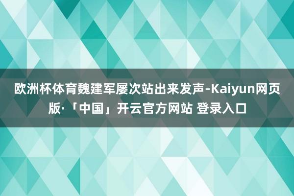 欧洲杯体育魏建军屡次站出来发声-Kaiyun网页版·「中国」开云官方网站 登录入口
