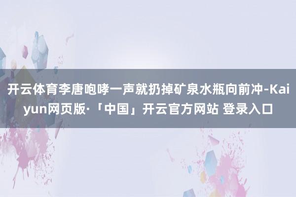 开云体育李唐咆哮一声就扔掉矿泉水瓶向前冲-Kaiyun网页版·「中国」开云官方网站 登录入口