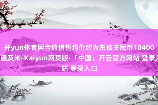 开yun体育网合约销售均价约为东谈主民币10400元/遍及米-Kaiyun网页版·「中国」开云官方网站 登录入口