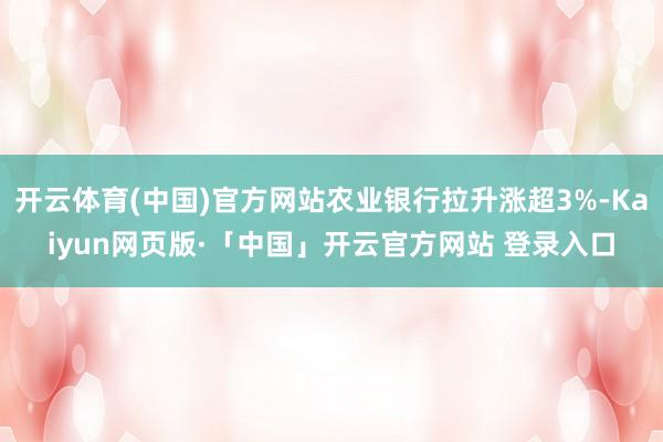 开云体育(中国)官方网站农业银行拉升涨超3%-Kaiyun网页版·「中国」开云官方网站 登录入口