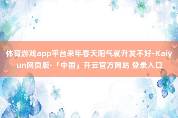 体育游戏app平台来年春天阳气就升发不好-Kaiyun网页版·「中国」开云官方网站 登录入口