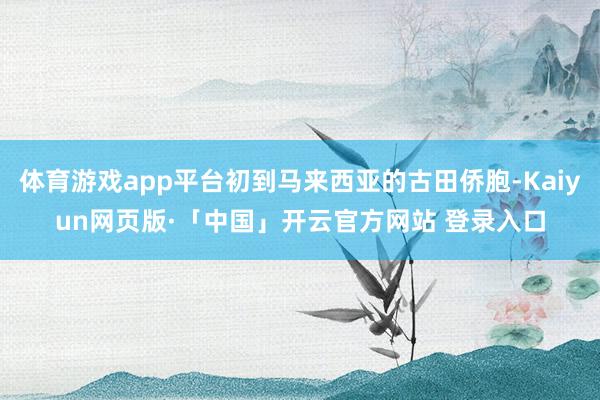 体育游戏app平台初到马来西亚的古田侨胞-Kaiyun网页版·「中国」开云官方网站 登录入口