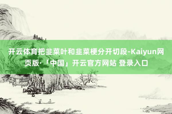 开云体育把韭菜叶和韭菜梗分开切段-Kaiyun网页版·「中国」开云官方网站 登录入口