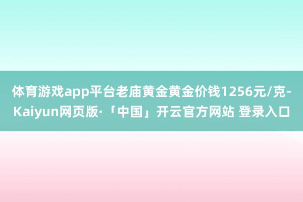 体育游戏app平台老庙黄金黄金价钱1256元/克-Kaiyun网页版·「中国」开云官方网站 登录入口