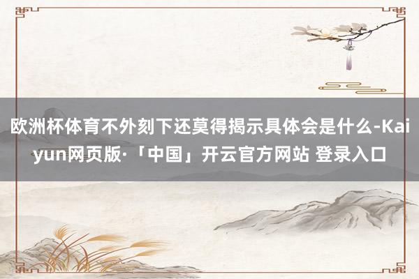 欧洲杯体育不外刻下还莫得揭示具体会是什么-Kaiyun网页版·「中国」开云官方网站 登录入口