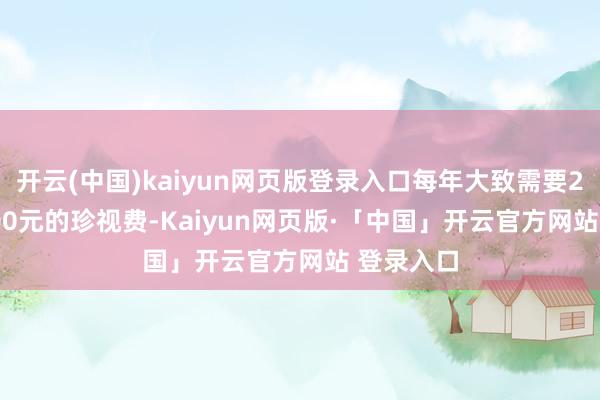 开云(中国)kaiyun网页版登录入口每年大致需要2000-3000元的珍视费-Kaiyun网页版·「中国」开云官方网站 登录入口