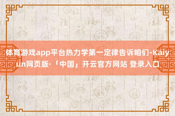 体育游戏app平台热力学第一定律告诉咱们-Kaiyun网页版·「中国」开云官方网站 登录入口