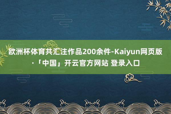 欧洲杯体育共汇注作品200余件-Kaiyun网页版·「中国」开云官方网站 登录入口
