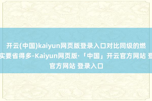 开云(中国)kaiyun网页版登录入口对比同级的燃油车照实要省得多-Kaiyun网页版·「中国」开云官方网站 登录入口