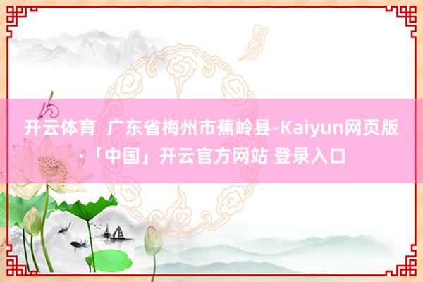 开云体育 广东省梅州市蕉岭县-Kaiyun网页版·「中国」开云官方网站 登录入口