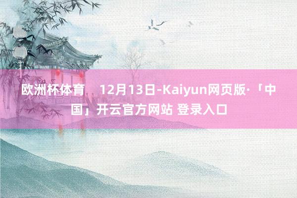 欧洲杯体育 12月13日-Kaiyun网页版·「中国」开云官方网站 登录入口