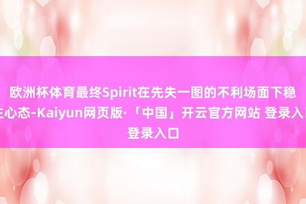 欧洲杯体育最终Spirit在先失一图的不利场面下稳住心态-Kaiyun网页版·「中国」开云官方网站 登录入口