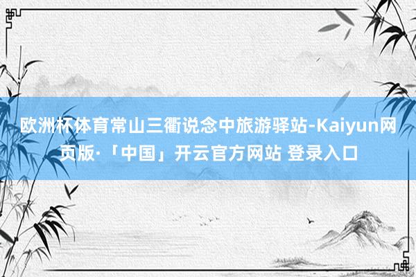 欧洲杯体育常山三衢说念中旅游驿站-Kaiyun网页版·「中国」开云官方网站 登录入口