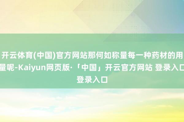 开云体育(中国)官方网站那何如称量每一种药材的用量呢-Kaiyun网页版·「中国」开云官方网站 登录入口