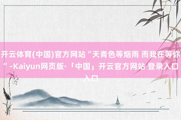 开云体育(中国)官方网站“天青色等烟雨 而我在等你”-Kaiyun网页版·「中国」开云官方网站 登录入口