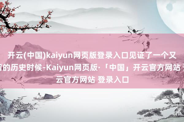 开云(中国)kaiyun网页版登录入口见证了一个又一个弥留的历史时候-Kaiyun网页版·「中国」开云官方网站 登录入口